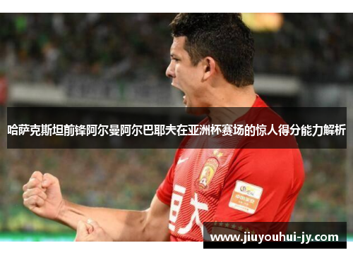 哈萨克斯坦前锋阿尔曼阿尔巴耶夫在亚洲杯赛场的惊人得分能力解析