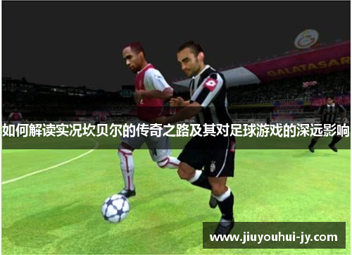 如何解读实况坎贝尔的传奇之路及其对足球游戏的深远影响 如何解读实况坎贝尔的传奇之路及其对足球游戏的深远影响