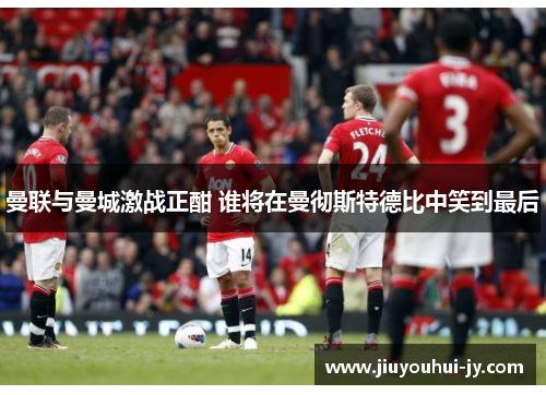 曼联与曼城激战正酣 谁将在曼彻斯特德比中笑到最后 曼联与曼城激战正酣 谁将在曼彻斯特德比中笑到最后